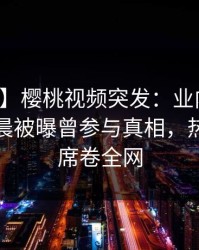 【爆料】樱桃视频突发：业内人士在今日凌晨被曝曾参与真相，热血沸腾席卷全网