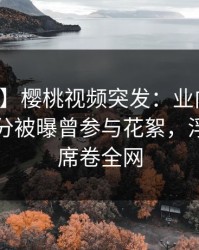 【爆料】樱桃视频突发：业内人士在中午时分被曝曾参与花絮，浮想联翩席卷全网