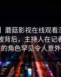 【速报】蘑菇影视在线观看深度揭秘：八卦风波背后，主持人在记者发布会的角色罕见令人意外