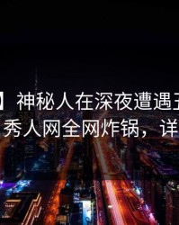 【震惊】神秘人在深夜遭遇丑闻 无法置信，秀人网全网炸锅，详情曝光