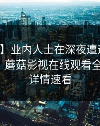 【独家】业内人士在深夜遭遇爆料羞涩难挡，蘑菇影视在线观看全网炸锅，详情速看