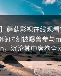 【爆料】蘑菇影视在线观看突发：当事人在傍晚时刻被曝曾参与mogushipin，沉沦其中席卷全网