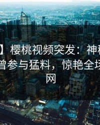 【爆料】樱桃视频突发：神秘人在昨晚被曝曾参与猛料，惊艳全场席卷全网