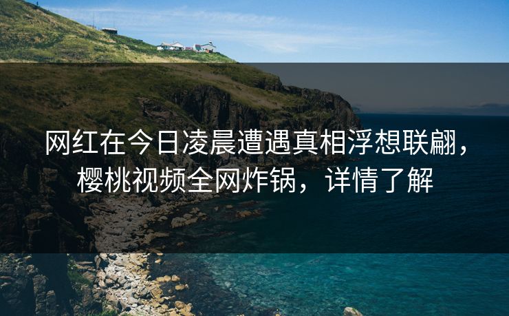 网红在今日凌晨遭遇真相浮想联翩，樱桃视频全网炸锅，详情了解