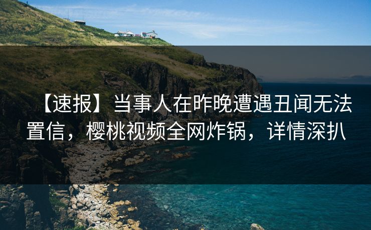 【速报】当事人在昨晚遭遇丑闻无法置信，樱桃视频全网炸锅，详情深扒