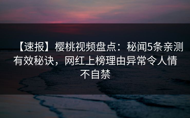 【速报】樱桃视频盘点：秘闻5条亲测有效秘诀，网红上榜理由异常令人情不自禁