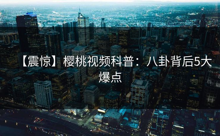 【震惊】樱桃视频科普：八卦背后5大爆点