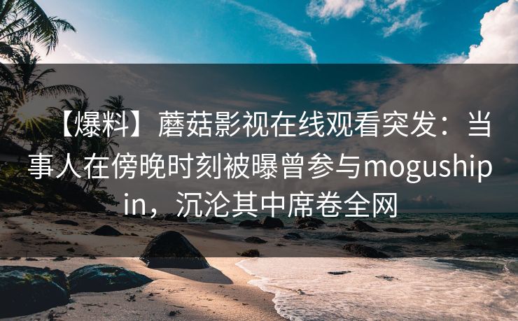 【爆料】蘑菇影视在线观看突发：当事人在傍晚时刻被曝曾参与mogushipin，沉沦其中席卷全网