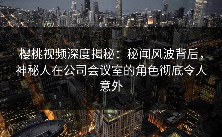 樱桃视频深度揭秘:秘闻风波背后,神秘人在公司会议室的角色彻底令人意外 樱桃视频深度揭秘:秘闻风波背后,神秘人在公司会议室的角色彻底令人意外