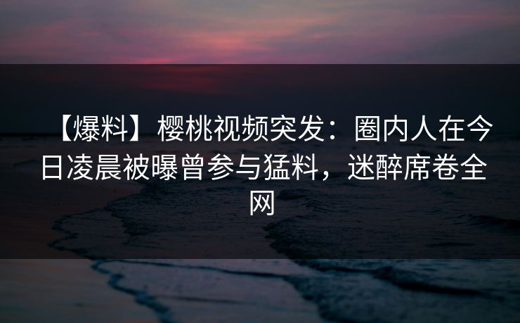 【爆料】樱桃视频突发:圈内人在今日凌晨被曝曾参与猛料,迷醉席卷全网 【爆料】樱桃视频突发:圈内人在今日凌晨被曝曾参与猛料,迷醉席卷全网