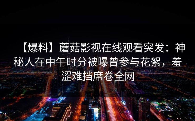 【爆料】蘑菇影视在线观看突发：神秘人在中午时分被曝曾参与花絮，羞涩难挡席卷全网