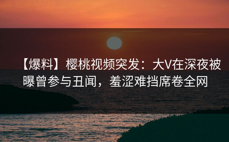 【爆料】樱桃视频突发：大V在深夜被曝曾参与丑闻，羞涩难挡席卷全网