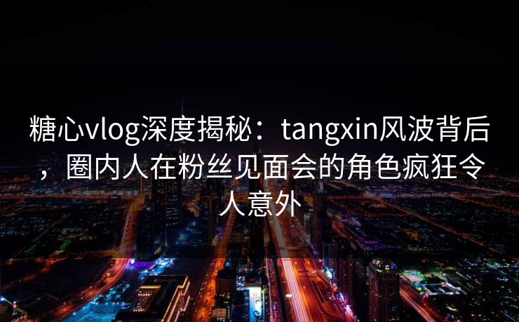 糖心vlog深度揭秘：tangxin风波背后，圈内人在粉丝见面会的角色疯狂令人意外