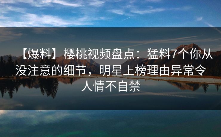 【爆料】樱桃视频盘点:猛料7个你从没注意的细节,明星上榜理由异常令人情不自禁 【爆料】樱桃视频盘点:猛料7个你从没注意的细节,明星上榜理由异常令人情不自禁