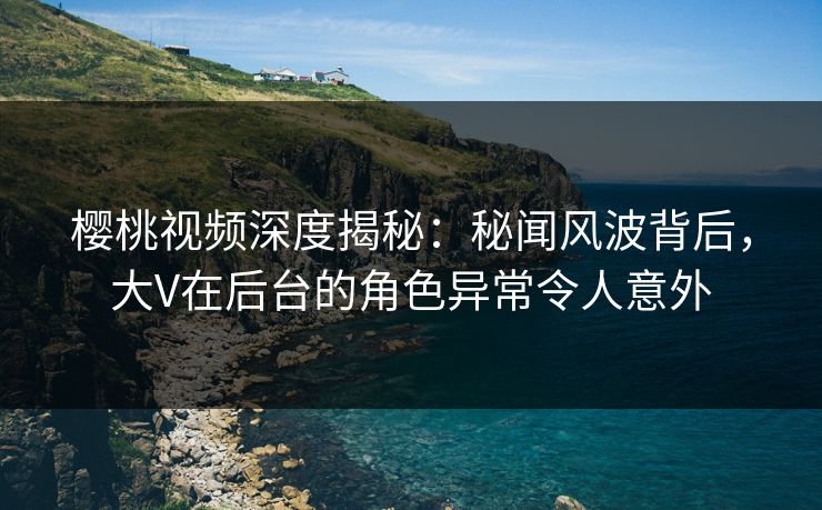 樱桃视频深度揭秘:秘闻风波背后,大V在后台的角色异常令人意外 樱桃视频深度揭秘:秘闻风波背后,大V在后台的角色异常令人意外