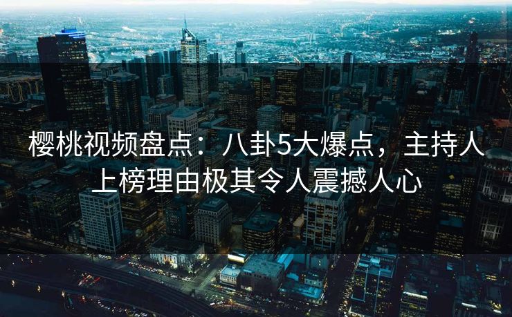 樱桃视频盘点：八卦5大爆点，主持人上榜理由极其令人震撼人心
