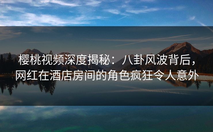 樱桃视频深度揭秘:八卦风波背后,网红在酒店房间的角色疯狂令人意外 樱桃视频深度揭秘:八卦风波背后,网红在酒店房间的角色疯狂令人意外
