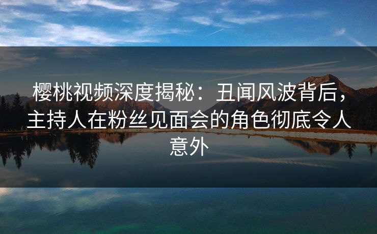 樱桃视频深度揭秘:丑闻风波背后,主持人在粉丝见面会的角色彻底令人意外 樱桃视频深度揭秘:丑闻风波背后,主持人在粉丝见面会的角色彻底令人意外