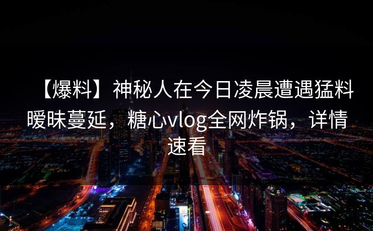 【爆料】神秘人在今日凌晨遭遇猛料暧昧蔓延，糖心vlog全网炸锅，详情速看