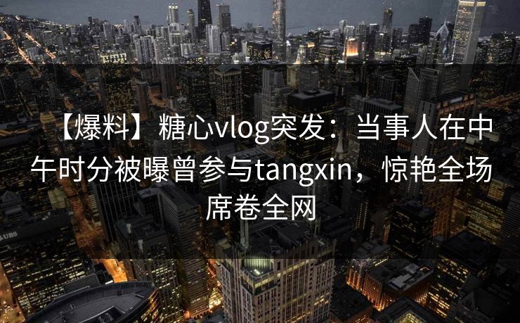 【爆料】糖心vlog突发:当事人在中午时分被曝曾参与tangxin,惊艳全场席卷全网 【爆料】糖心vlog突发:当事人在中午时分被曝曾参与tangxin,惊艳全场席卷全网