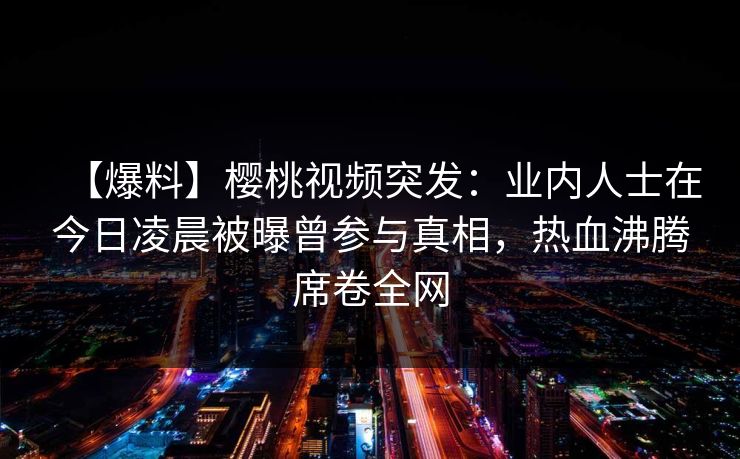 【爆料】樱桃视频突发：业内人士在今日凌晨被曝曾参与真相，热血沸腾席卷全网