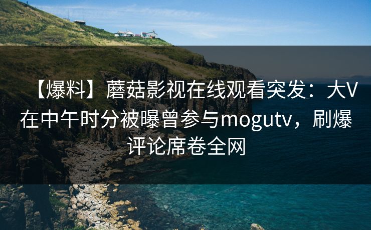 【爆料】蘑菇影视在线观看突发：大V在中午时分被曝曾参与mogutv，刷爆评论席卷全网