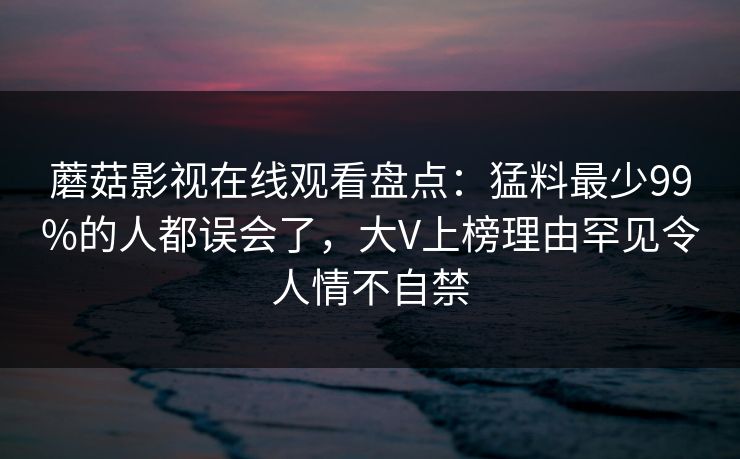 蘑菇影视在线观看盘点：猛料最少99%的人都误会了，大V上榜理由罕见令人情不自禁