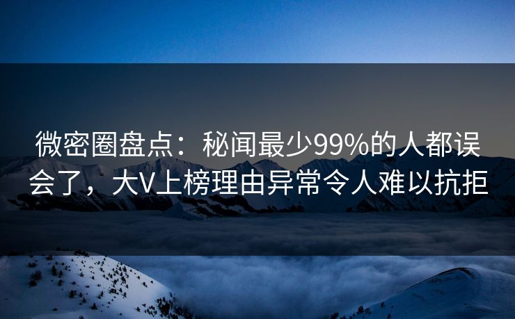 微密圈盘点：秘闻最少99%的人都误会了，大V上榜理由异常令人难以抗拒