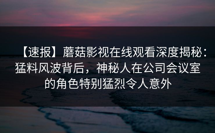 【速报】蘑菇影视在线观看深度揭秘：猛料风波背后，神秘人在公司会议室的角色特别猛烈令人意外