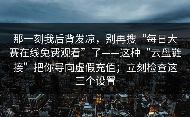 那一刻我后背发凉,别再搜“每日大赛在线免费观看”了——这种“云盘链接”把你导向虚假充值;立刻检查这三个设置 那一刻我后背发凉,别再搜“每日大赛在线免费观看”了——这种“云盘链接”把你导向虚假充值;立刻检查这三个设置