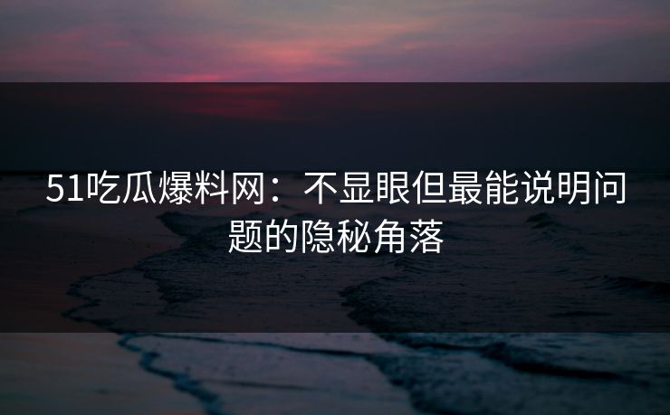 51吃瓜爆料网：不显眼但最能说明问题的隐秘角落