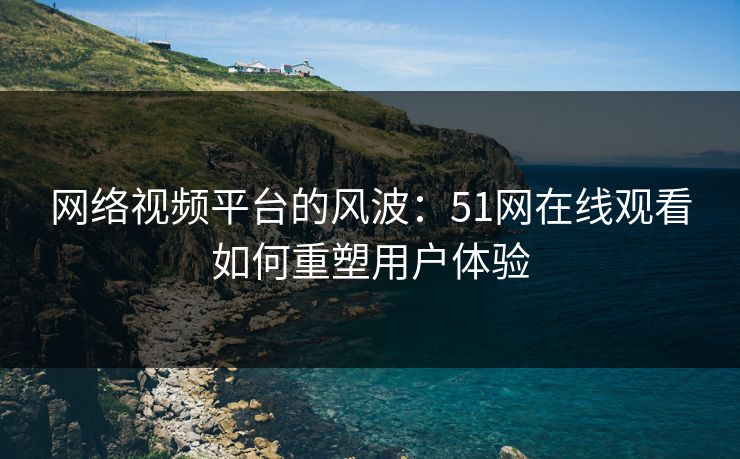 网络视频平台的风波:51网在线观看如何重塑用户体验 网络视频平台的风波:51网在线观看如何重塑用户体验